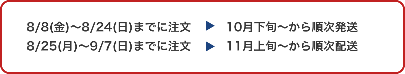 8/8(金)～8/24(日)までに注文→10月下旬～から順次発送／8/25(月)～9/7(日)までに注文→11月上旬～から順次配送
