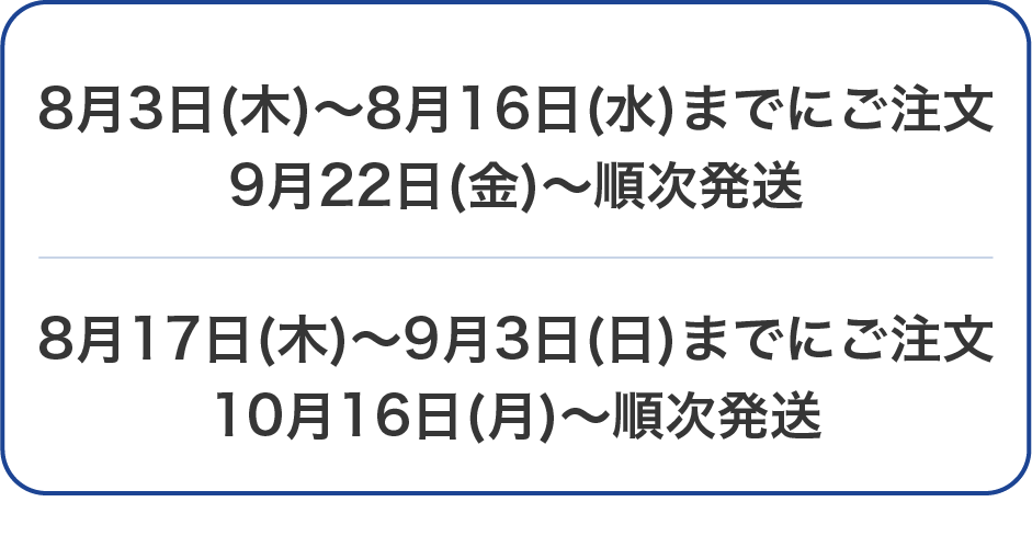 8月3日(木)～8月16日(水)までにご注文 9月22日(金)～順次発送 8月17日(木)～9月3日(日)までにご注文 10月16日(月)～順次発送
