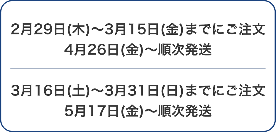 2月29日(木)～3月15日(金)までにご注文 4月26日(金)～順次発送 3月16日(土)～3月31日(日)までにご注文 5月17日(金)～順次発送