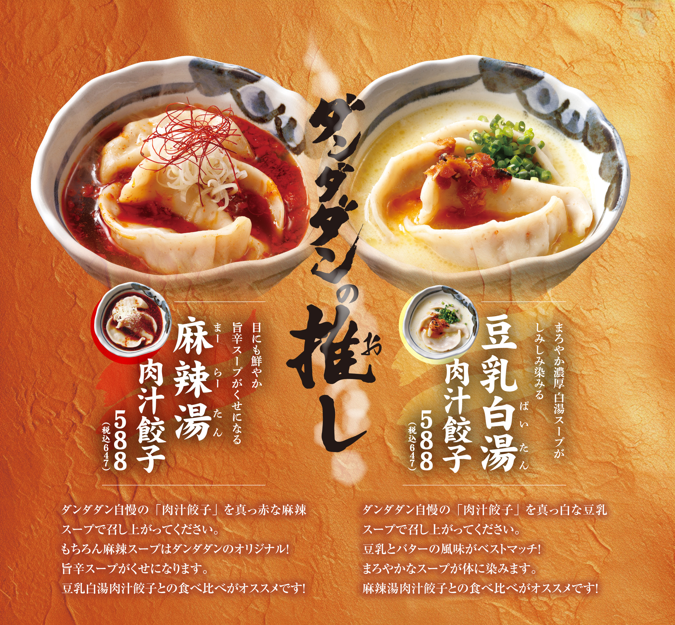 麻辣湯肉汁餃子　ダンダダン自慢の「肉汁餃子」を真っ赤な麻辣スープで召し上がってください。もちろん麻辣スープはダンダダンのオリジナル！旨辛スープがくせになります。豆乳白湯肉汁餃子との食べ比べがオススメです！
      
      豆乳白湯肉汁餃子
      ダンダダン自慢の「肉汁餃子」を真っ白な豆乳スープで召し上がってください。豆乳とバターの風味がベストマッチ！まろやかなスープが体に染みます。麻辣湯肉汁餃子との食べ比べがオススメです！