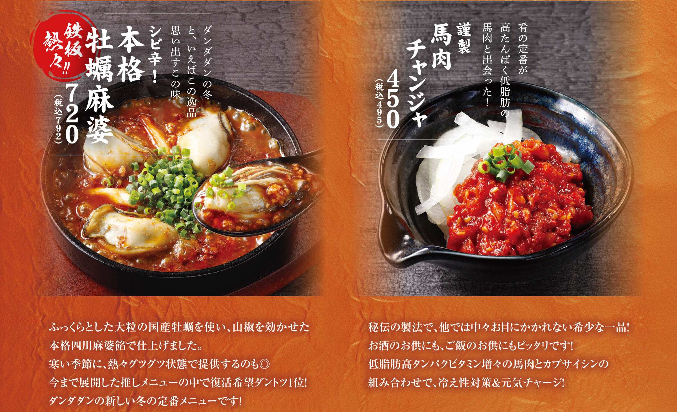 シビ辛！本格牡蠣麻婆
      ふっくらとした大粒の国産牡蠣を使い、山椒を効かせた本格四川麻婆餡で仕上げました。寒い季節に、熱々グツグツ状態で提供するのも◎今まで展開した推しメニューの中で復活希望ダントツ1位！ダンダダンの新しい冬の定番メニューです！
      
      謹製　馬肉チャンジャ
      秘伝の製法で、他では中々お目にかかれない希少な一品！お酒のお供にも、ご飯のお供にもピッタリです！低脂肪高タンパクビタミン増々の馬肉とカプサイシンの組み合わせで、冷え性対策&元気チャージ！
