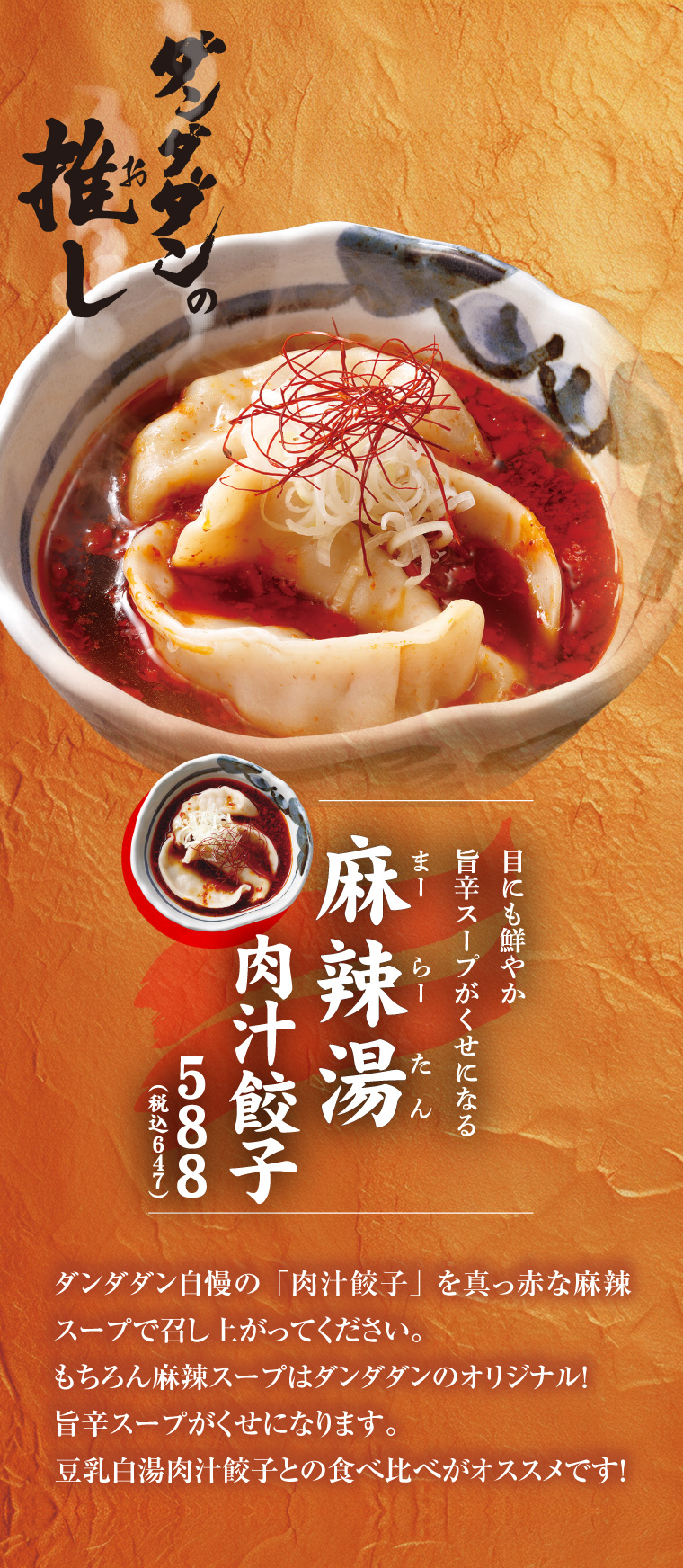 麻辣湯肉汁餃子　ダンダダン自慢の「肉汁餃子」を真っ赤な麻辣スープで召し上がってください。もちろん麻辣スープはダンダダンのオリジナル！旨辛スープがくせになります。豆乳白湯肉汁餃子との食べ比べがオススメです！