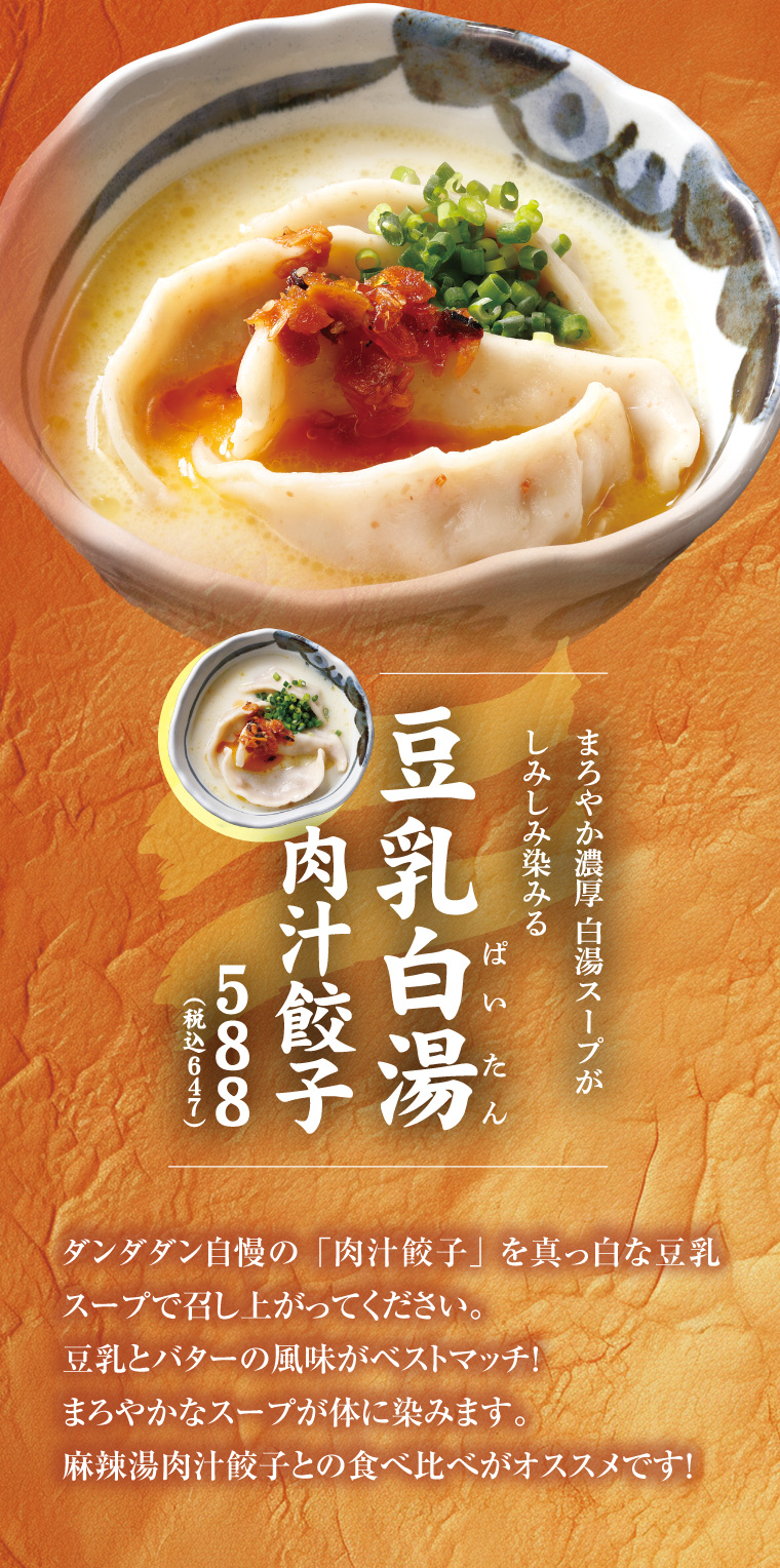 豆乳白湯肉汁餃子
      ダンダダン自慢の「肉汁餃子」を真っ白な豆乳スープで召し上がってください。豆乳とバターの風味がベストマッチ！まろやかなスープが体に染みます。麻辣湯肉汁餃子との食べ比べがオススメです！