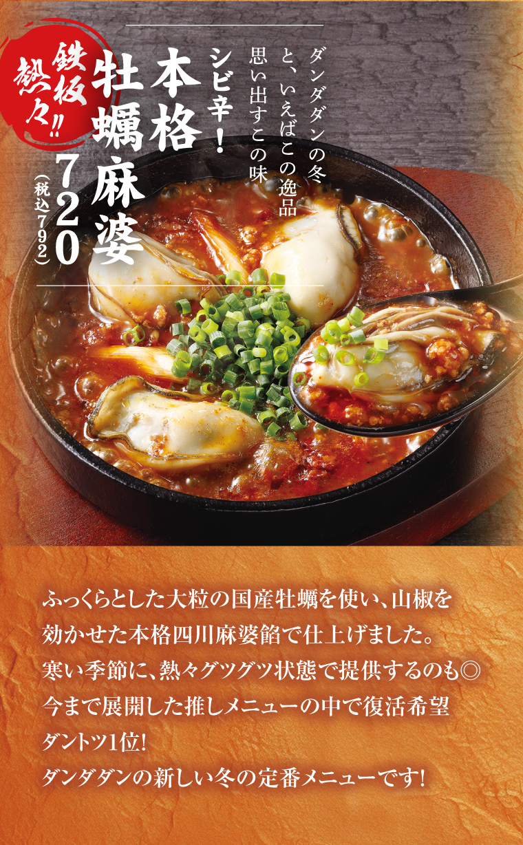 シビ辛！本格牡蠣麻婆
      ふっくらとした大粒の国産牡蠣を使い、山椒を効かせた本格四川麻婆餡で仕上げました。寒い季節に、熱々グツグツ状態で提供するのも◎今まで展開した推しメニューの中で復活希望ダントツ1位！ダンダダンの新しい冬の定番メニューです！