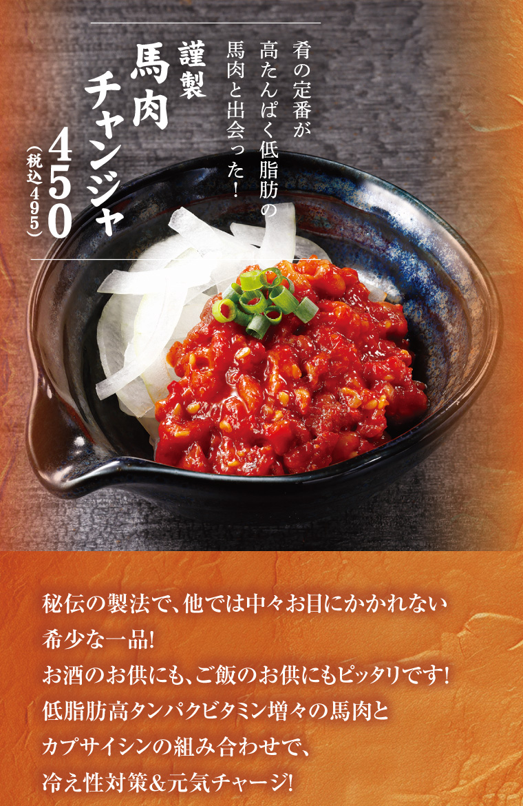 謹製　馬肉チャンジャ
      秘伝の製法で、他では中々お目にかかれない希少な一品！お酒のお供にも、ご飯のお供にもピッタリです！低脂肪高タンパクビタミン増々の馬肉とカプサイシンの組み合わせで、冷え性対策&元気チャージ！